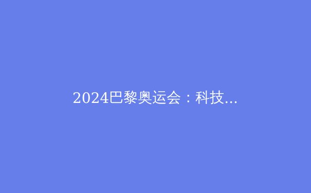 2024巴黎奥运会：科技赋能下的新突破与体育未来 - 2